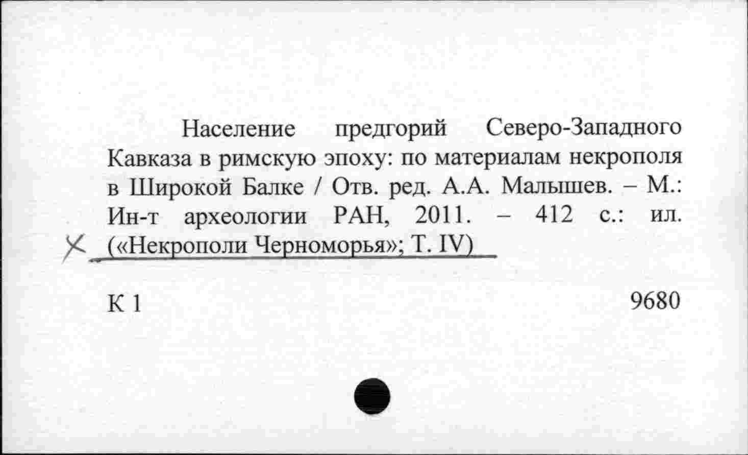 ﻿Население предгорий Северо-Западного Кавказа в римскую эпоху: по материалам некрополя в Широкой Балке / Отв. ред. А.А. Малышев. - М.: Ин-т археологии РАН, 2011. - 412 с.: ил.
X- («Некрополи Черноморья»; T. IV)
К 1
9680